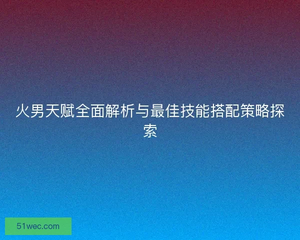 火男天赋全面解析与最佳技能搭配策略探索