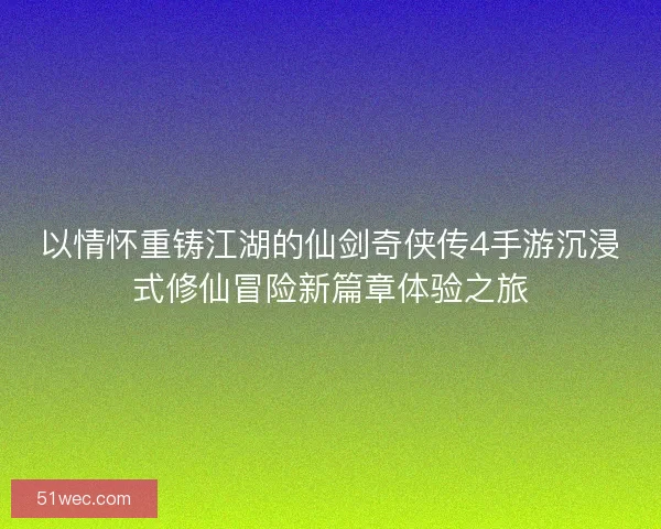 以情怀重铸江湖的仙剑奇侠传4手游沉浸式修仙冒险新篇章体验之旅