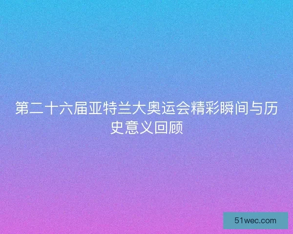 第二十六届亚特兰大奥运会精彩瞬间与历史意义回顾