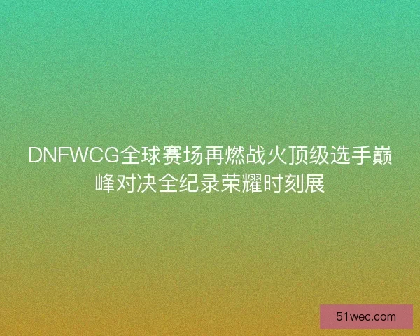 DNFWCG全球赛场再燃战火顶级选手巅峰对决全纪录荣耀时刻展