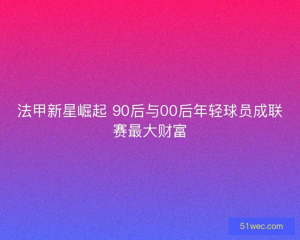 法甲新星崛起 90后与00后年轻球员成联赛最大财富