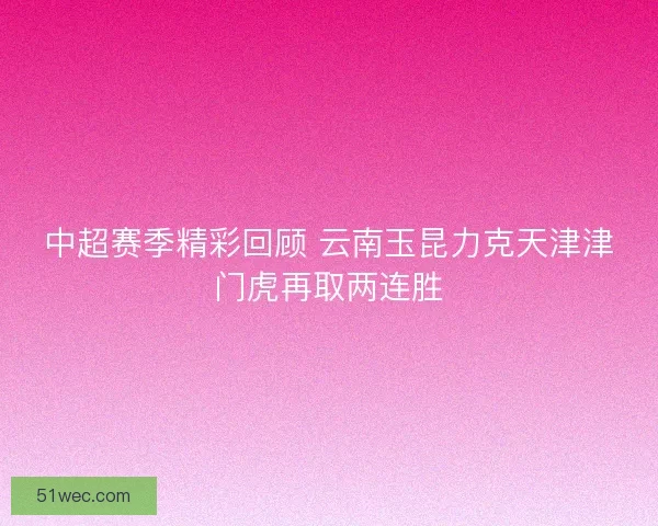 中超赛季精彩回顾 云南玉昆力克天津津门虎再取两连胜