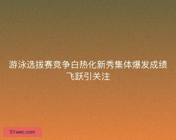 游泳选拔赛竞争白热化新秀集体爆发成绩飞跃引关注