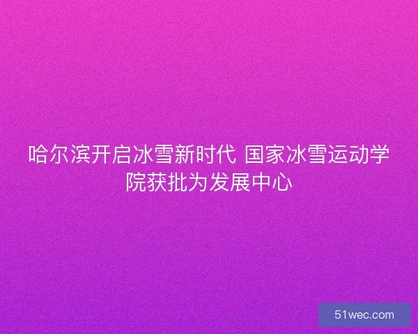 哈尔滨开启冰雪新时代 国家冰雪运动学院获批为发展中心