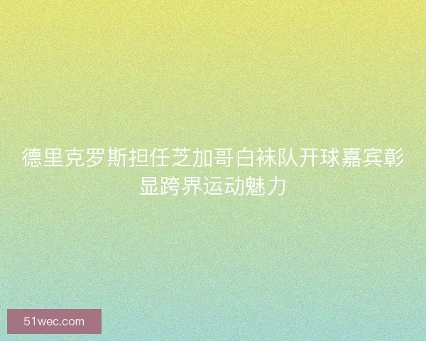 德里克罗斯担任芝加哥白袜队开球嘉宾彰显跨界运动魅力