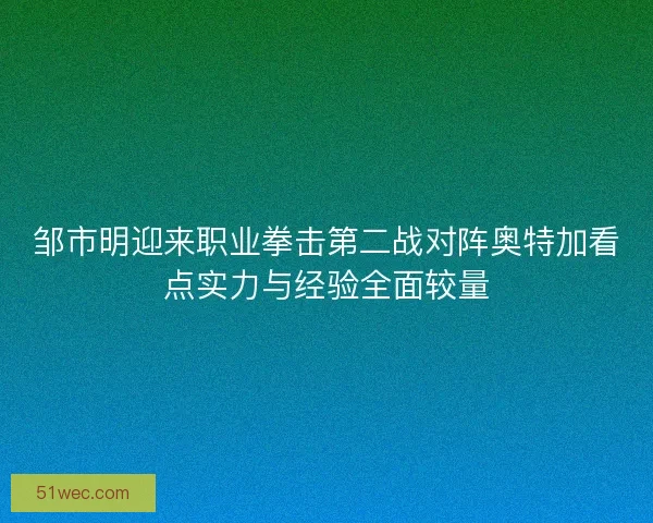 邹市明迎来职业拳击第二战对阵奥特加看点实力与经验全面较量
