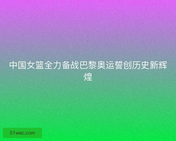 中国女篮全力备战巴黎奥运誓创历史新辉煌