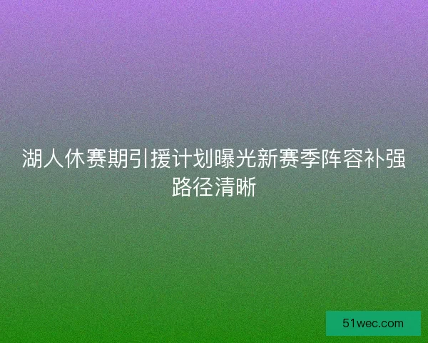 湖人休赛期引援计划曝光新赛季阵容补强路径清晰 湖人休赛期引援计划曝光新赛季阵容补强路径清晰