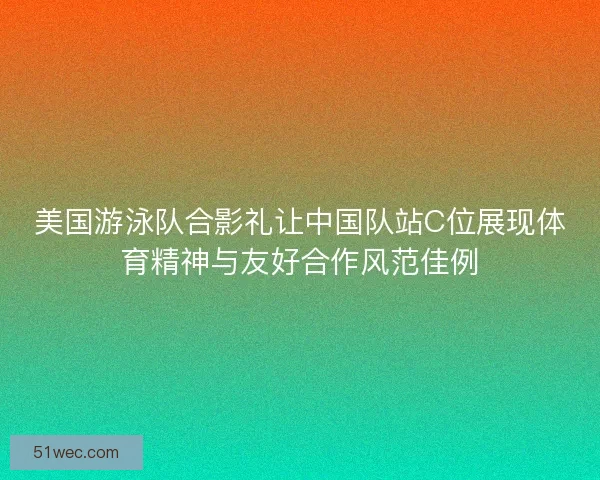 美国游泳队合影礼让中国队站C位展现体育精神与友好合作风范佳例 美国游泳队合影礼让中国队站C位展现体育精神与友好合作风范佳例