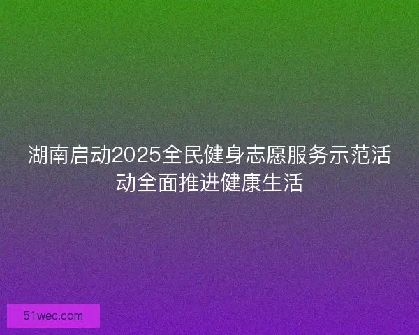 湖南启动2025全民健身志愿服务示范活动全面推进健康生活 湖南启动2025全民健身志愿服务示范活动全面推进健康生活