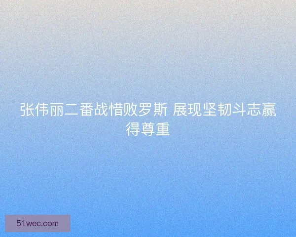 张伟丽二番战惜败罗斯 展现坚韧斗志赢得尊重