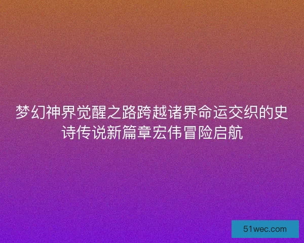 梦幻神界觉醒之路跨越诸界命运交织的史诗传说新篇章宏伟冒险启航 梦幻神界觉醒之路跨越诸界命运交织的史诗传说新篇章宏伟冒险启航